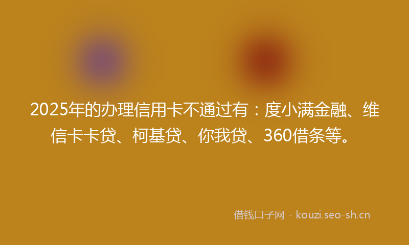 2025年的办理信用卡不通过有：度小满金融、维信卡卡贷、柯基贷、你我贷、360借条等。