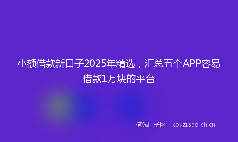 小额借款新口子2025年精选，汇总五个APP容易借款1万块的平台