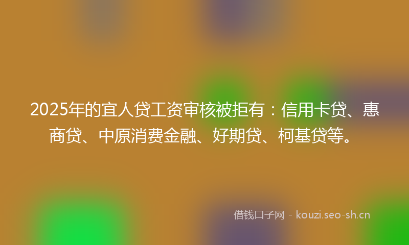 2025年的宜人贷工资审核被拒有：信用卡贷、惠商贷、中原消费金融、好期贷、柯基贷等。