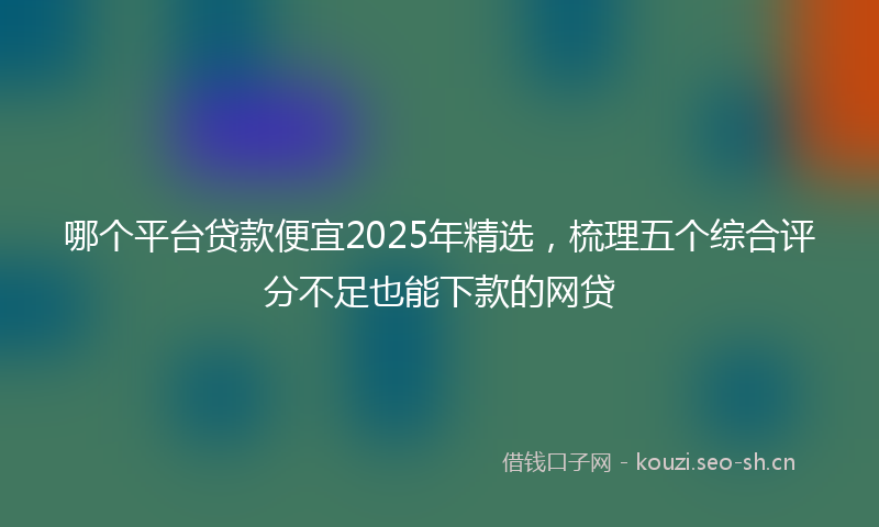 哪个平台贷款便宜2025年精选，梳理五个综合评分不足也能下款的网贷