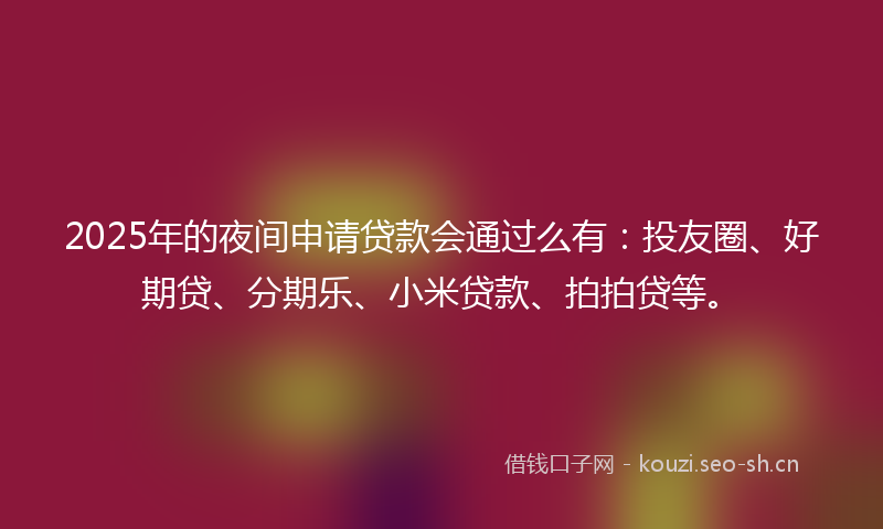 2025年的夜间申请贷款会通过么有：投友圈、好期贷、分期乐、小米贷款、拍拍贷等。