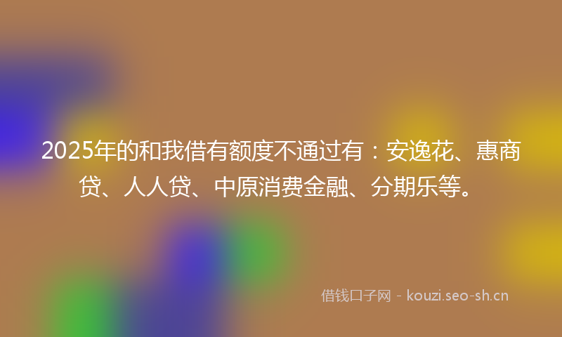 2025年的和我借有额度不通过有：安逸花、惠商贷、人人贷、中原消费金融、分期乐等。