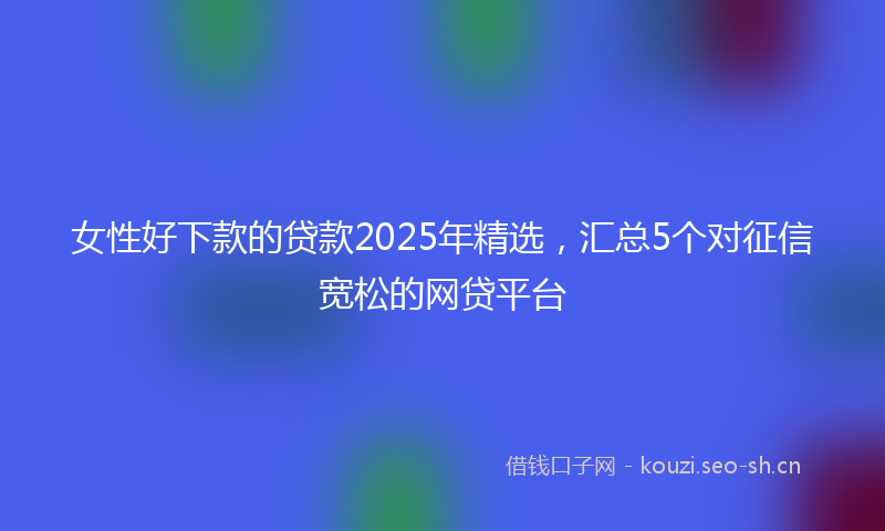 女性好下款的贷款2025年精选，汇总5个对征信宽松的网贷平台