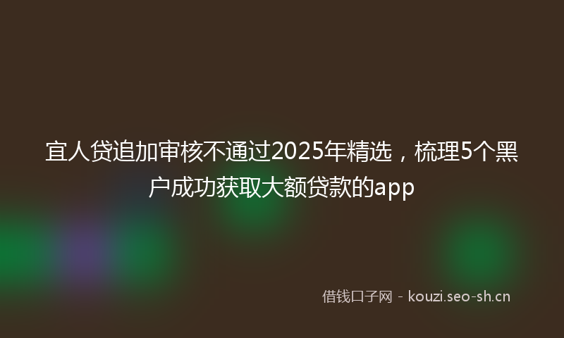 宜人贷追加审核不通过2025年精选,梳理5个黑户成功获取大额贷款的app