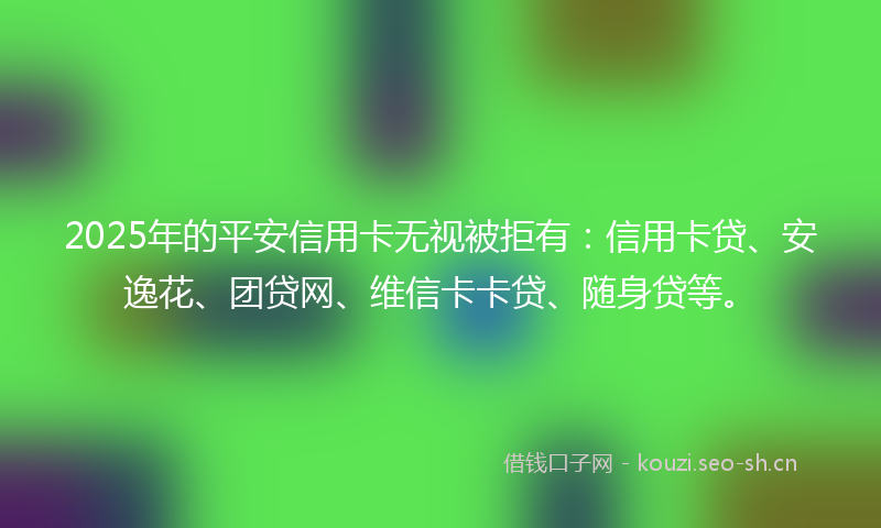2025年的平安信用卡无视被拒有：信用卡贷、安逸花、团贷网、维信卡卡贷、随身贷等。