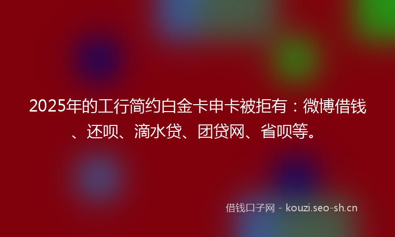 2025年的工行简约白金卡申卡被拒有：微博借钱、还呗、滴水贷、团贷网、省呗等。