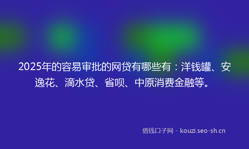 2025年的容易审批的网贷有哪些有:洋钱罐、安逸花、滴水贷、省呗、中原消费金融等。