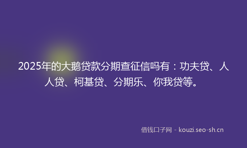 2025年的大鹅贷款分期查征信吗有：功夫贷、人人贷、柯基贷、分期乐、你我贷等。