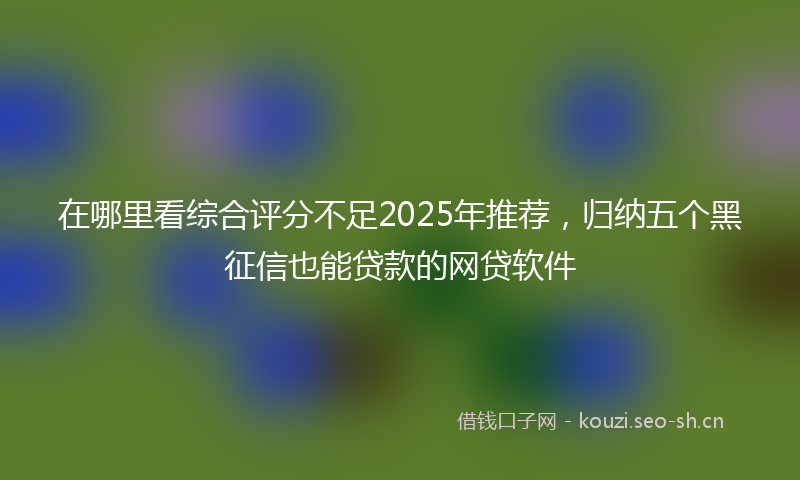 在哪里看综合评分不足2025年推荐，归纳五个黑征信也能贷款的网贷软件