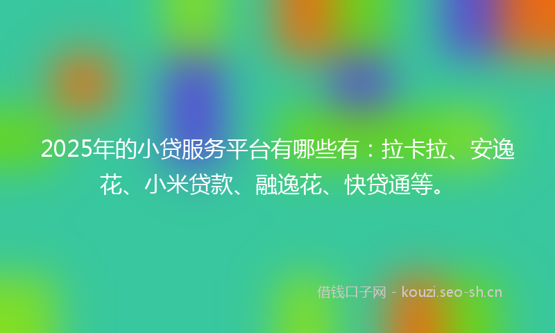 2025年的小贷服务平台有哪些有：拉卡拉、安逸花、小米贷款、融逸花、快贷通等。