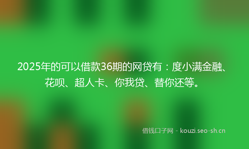 2025年的可以借款36期的网贷有：度小满金融、花呗、超人卡、你我贷、替你还等。