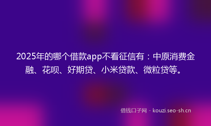2025年的哪个借款app不看征信有：中原消费金融、花呗、好期贷、小米贷款、微粒贷等。
