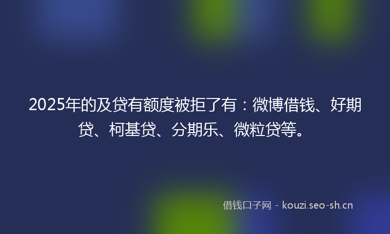 2025年的及贷有额度被拒了有:微博借钱、好期贷、柯基贷、分期乐、微粒贷等。