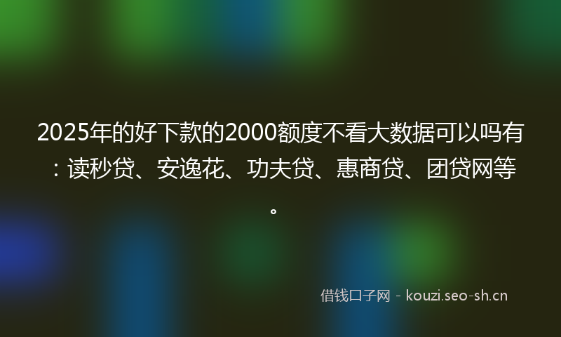 2025年的好下款的2000额度不看大数据可以吗有：读秒贷、安逸花、功夫贷、惠商贷、团贷网等。