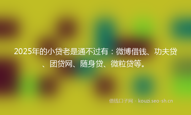 2025年的小贷老是通不过有：微博借钱、功夫贷、团贷网、随身贷、微粒贷等。