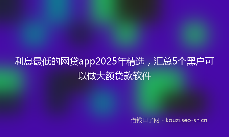 利息最低的网贷app2025年精选，汇总5个黑户可以做大额贷款软件