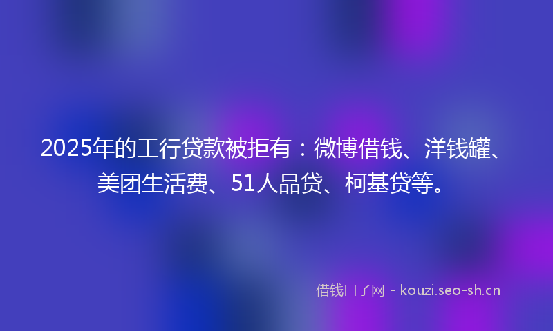 2025年的工行贷款被拒有：微博借钱、洋钱罐、美团生活费、51人品贷、柯基贷等。