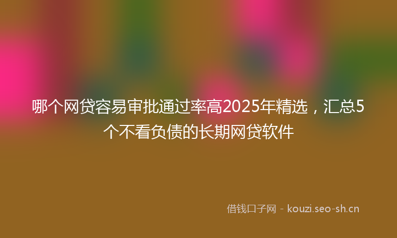 哪个网贷容易审批通过率高2025年精选，汇总5个不看负债的长期网贷软件