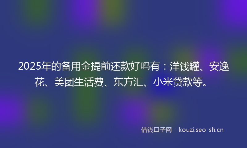 2025年的备用金提前还款好吗有：洋钱罐、安逸花、美团生活费、东方汇、小米贷款等。