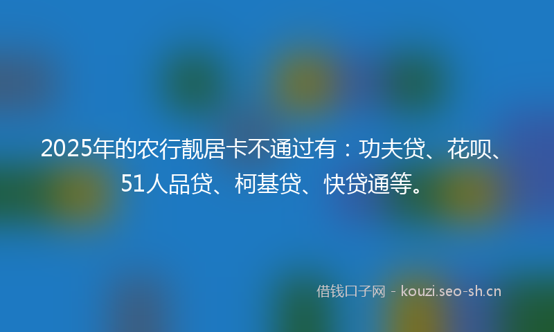 2025年的农行靓居卡不通过有：功夫贷、花呗、51人品贷、柯基贷、快贷通等。