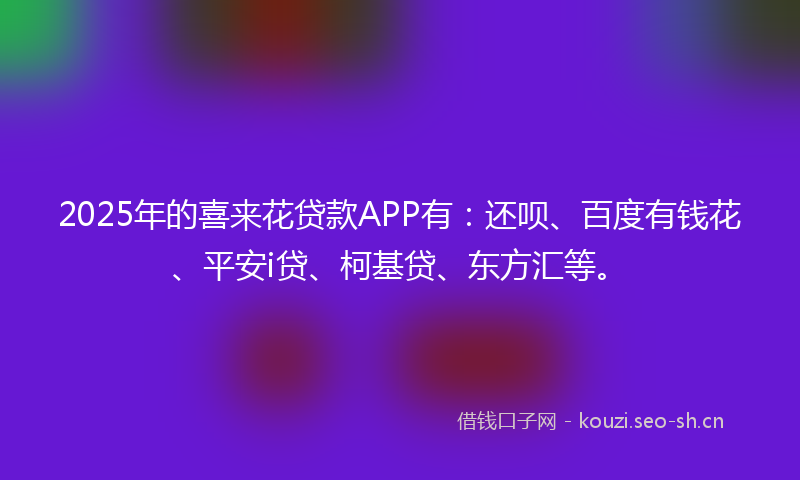2025年的喜来花贷款APP有：还呗、百度有钱花、平安i贷、柯基贷、东方汇等。