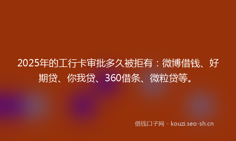 2025年的工行卡审批多久被拒有：微博借钱、好期贷、你我贷、360借条、微粒贷等。