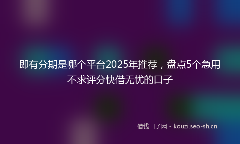即有分期是哪个平台2025年推荐，盘点5个急用不求评分快借无忧的口子