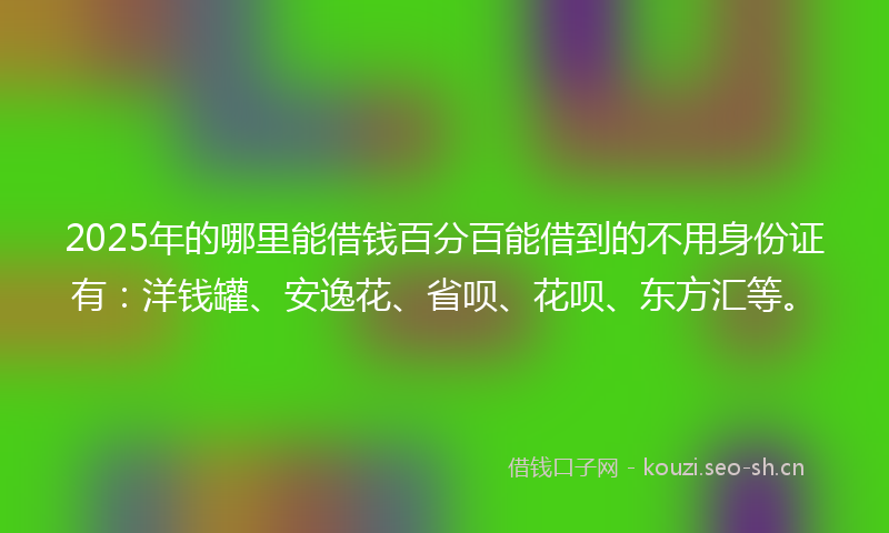 2025年的哪里能借钱百分百能借到的不用身份证有：洋钱罐、安逸花、省呗、花呗、东方汇等。
