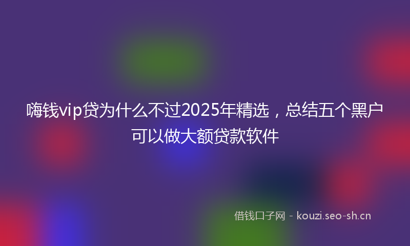 嗨钱vip贷为什么不过2025年精选，总结五个黑户可以做大额贷款软件
