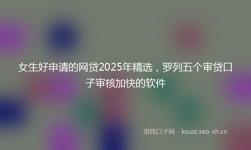 女生好申请的网贷2025年精选，罗列五个审贷口子审核加快的软件