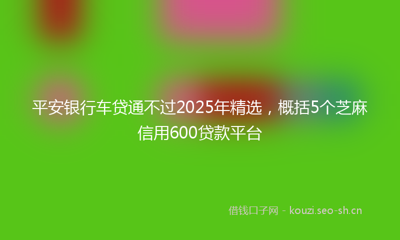 平安银行车贷通不过2025年精选，概括5个芝麻信用600贷款平台