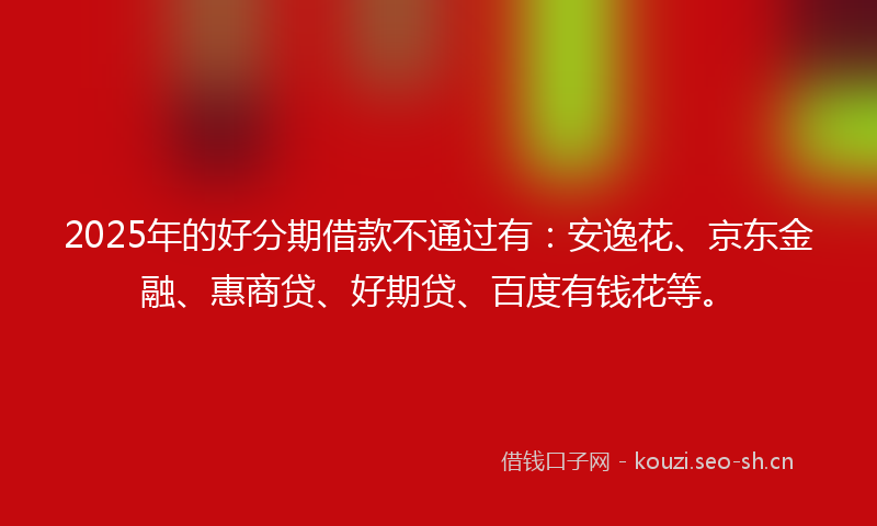 2025年的好分期借款不通过有：安逸花、京东金融、惠商贷、好期贷、百度有钱花等。