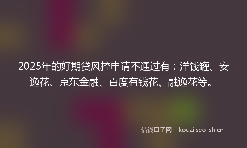 2025年的好期贷风控申请不通过有：洋钱罐、安逸花、京东金融、百度有钱花、融逸花等。