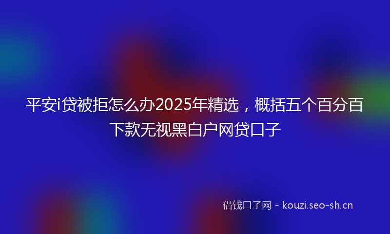 平安i贷被拒怎么办2025年精选，概括五个百分百下款无视黑白户网贷口子