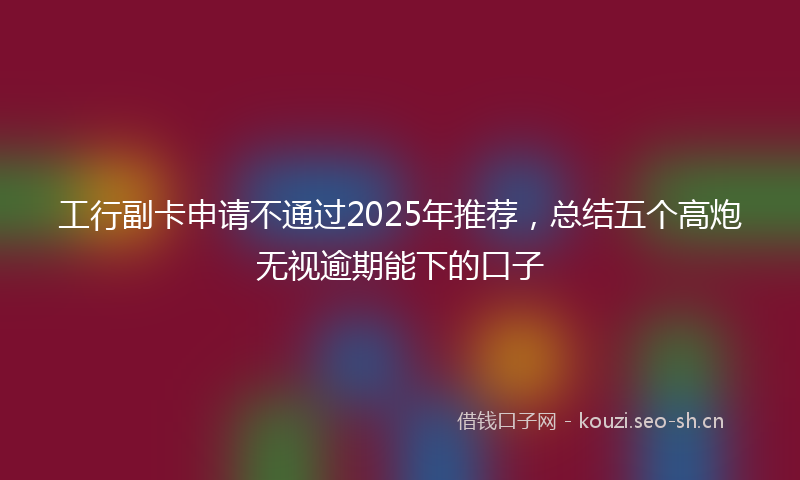 工行副卡申请不通过2025年推荐，总结五个高炮无视逾期能下的口子