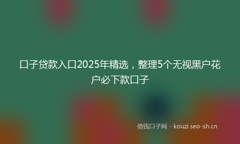 口子贷款入口2025年精选，整理5个无视黑户花户必下款口子