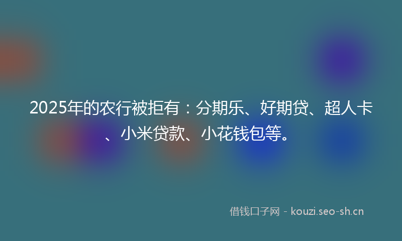 2025年的农行被拒有：分期乐、好期贷、超人卡、小米贷款、小花钱包等。