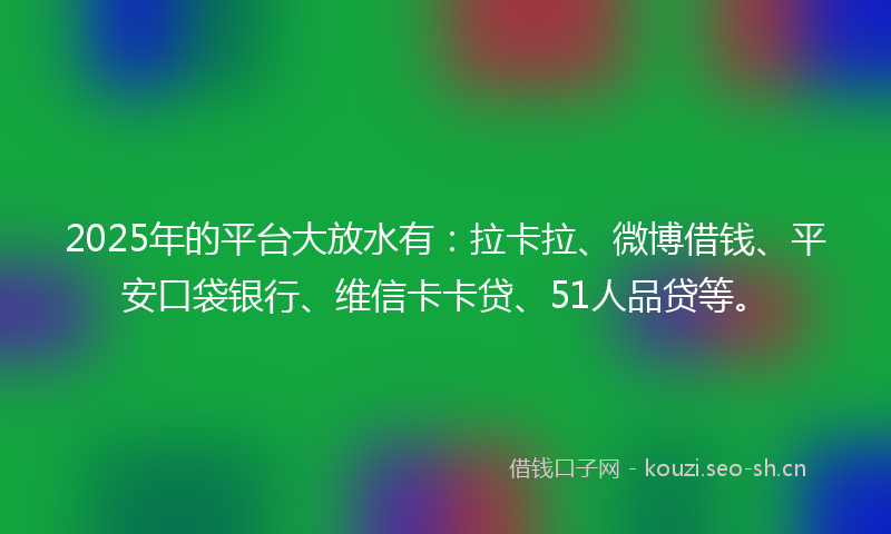 2025年的平台大放水有：拉卡拉、微博借钱、平安口袋银行、维信卡卡贷、51人品贷等。