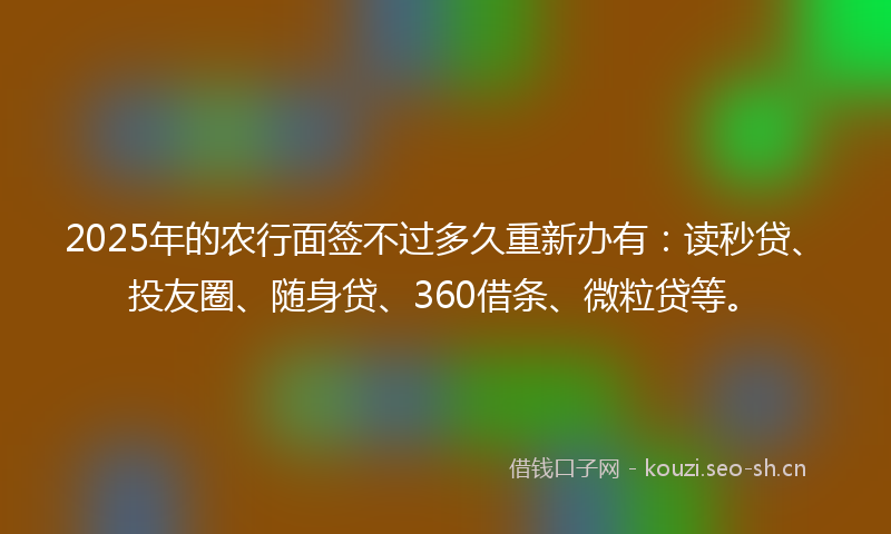 2025年的农行面签不过多久重新办有:读秒贷、投友圈、随身贷、360借条、微粒贷等。