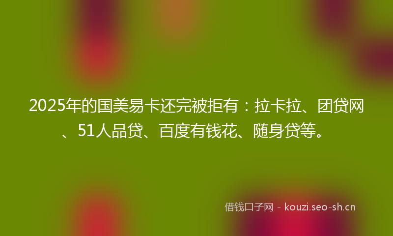2025年的国美易卡还完被拒有：拉卡拉、团贷网、51人品贷、百度有钱花、随身贷等。