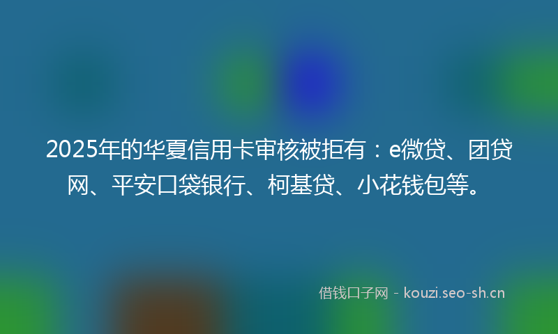 2025年的华夏信用卡审核被拒有：e微贷、团贷网、平安口袋银行、柯基贷、小花钱包等。