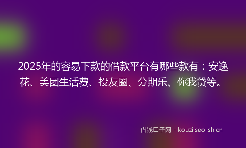 2025年的容易下款的借款平台有哪些款有：安逸花、美团生活费、投友圈、分期乐、你我贷等。