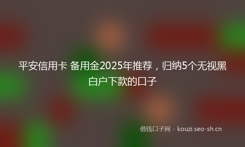 平安信用卡 备用金2025年推荐，归纳5个无视黑白户下款的口子