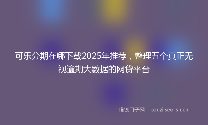 可乐分期在哪下载2025年推荐,整理五个真正无视逾期大数据的网贷平台