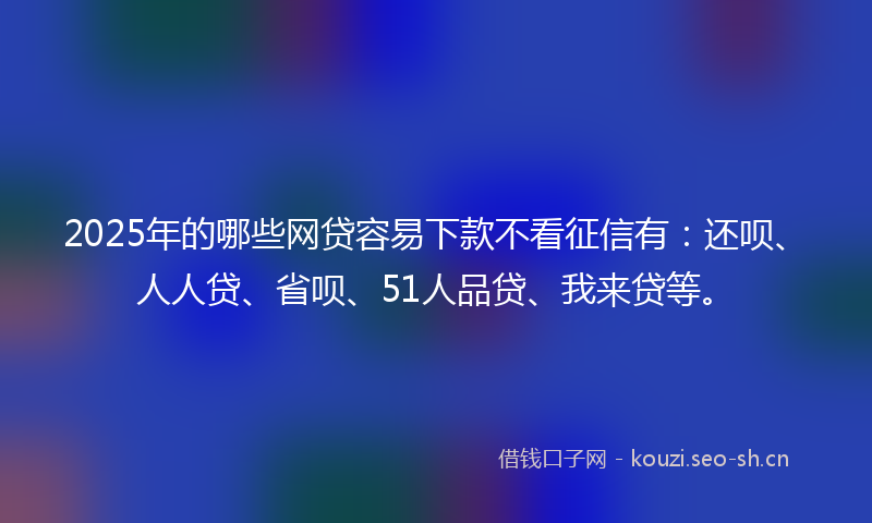 2025年的哪些网贷容易下款不看征信有：还呗、人人贷、省呗、51人品贷、我来贷等。