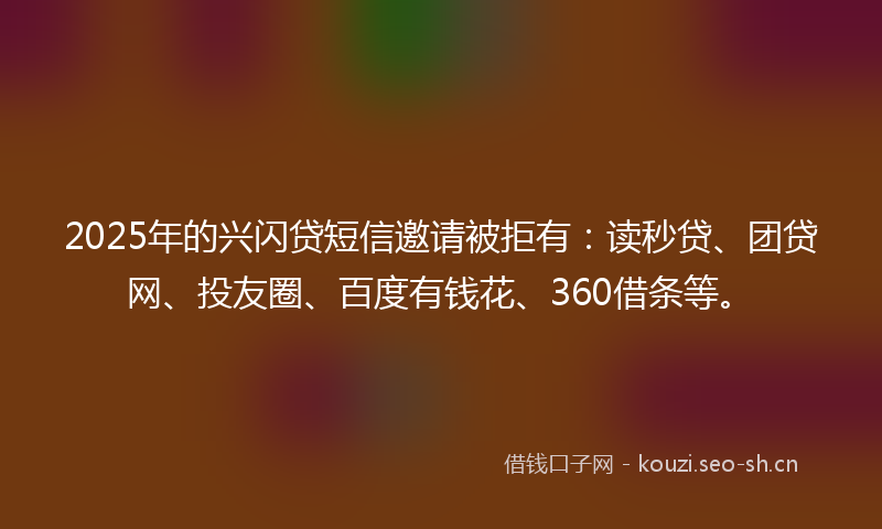 2025年的兴闪贷短信邀请被拒有：读秒贷、团贷网、投友圈、百度有钱花、360借条等。