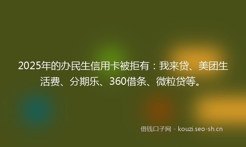 2025年的办民生信用卡被拒有：我来贷、美团生活费、分期乐、360借条、微粒贷等。
