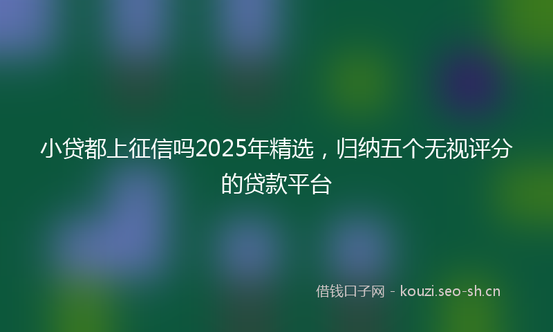 小贷都上征信吗2025年精选，归纳五个无视评分的贷款平台