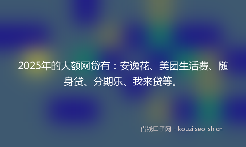 2025年的大额网贷有：安逸花、美团生活费、随身贷、分期乐、我来贷等。