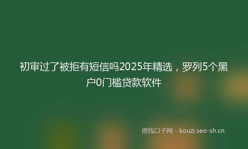 初审过了被拒有短信吗2025年精选，罗列5个黑户0门槛贷款软件